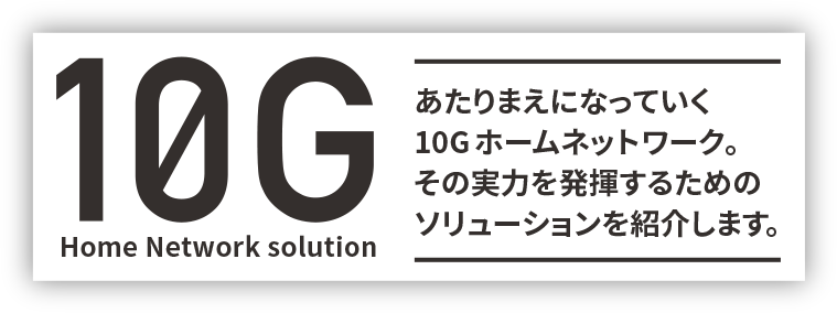 10G Home Network solution - あたりまえになっていく10Gホームネットワーク。その実力を発揮するためのソリューションを紹介します。